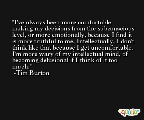 I've always been more comfortable making my decisions from the subconscious level, or more emotionally, because I find it is more truthful to me, Intellectually, I don't think like that because I get uncomfortable. I'm more wary of my intellectual mind, of becoming delusional if I think of it too much. -Tim Burton