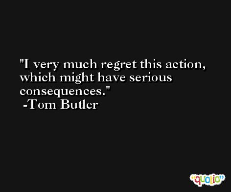 I very much regret this action, which might have serious consequences. -Tom Butler