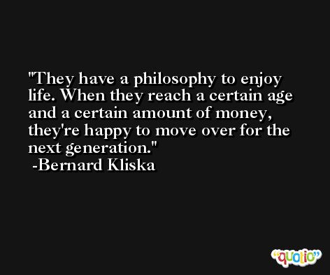 They have a philosophy to enjoy life. When they reach a certain age and a certain amount of money, they're happy to move over for the next generation. -Bernard Kliska