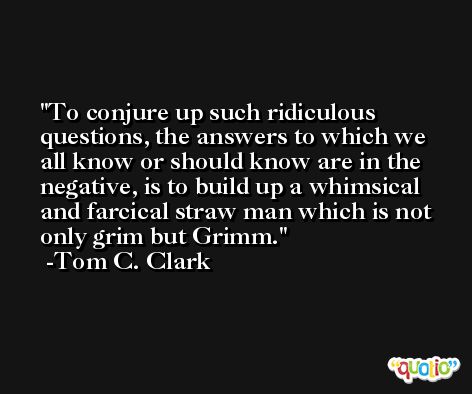 To conjure up such ridiculous questions, the answers to which we all know or should know are in the negative, is to build up a whimsical and farcical straw man which is not only grim but Grimm. -Tom C. Clark