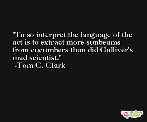 To so interpret the language of the act is to extract more sunbeams from cucumbers than did Gulliver's mad scientist. -Tom C. Clark