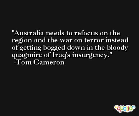 Australia needs to refocus on the region and the war on terror instead of getting bogged down in the bloody quagmire of Iraq's insurgency. -Tom Cameron