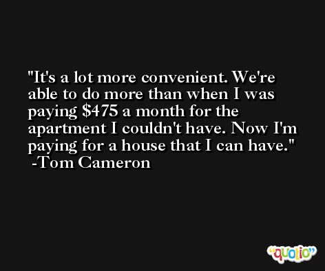 It's a lot more convenient. We're able to do more than when I was paying $475 a month for the apartment I couldn't have. Now I'm paying for a house that I can have. -Tom Cameron