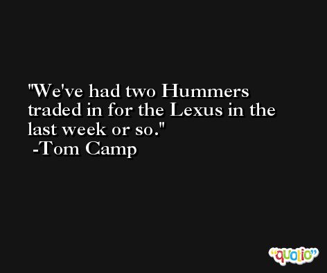 We've had two Hummers traded in for the Lexus in the last week or so. -Tom Camp