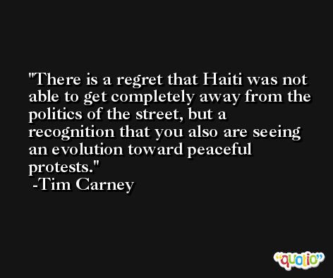 There is a regret that Haiti was not able to get completely away from the politics of the street, but a recognition that you also are seeing an evolution toward peaceful protests. -Tim Carney