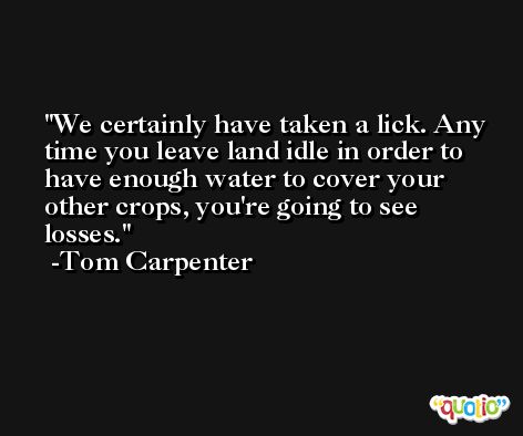 We certainly have taken a lick. Any time you leave land idle in order to have enough water to cover your other crops, you're going to see losses. -Tom Carpenter