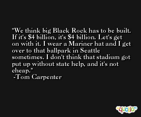 We think big Black Rock has to be built. If it's $4 billion, it's $4 billion. Let's get on with it. I wear a Mariner hat and I get over to that ballpark in Seattle sometimes. I don't think that stadium got put up without state help, and it's not cheap. -Tom Carpenter
