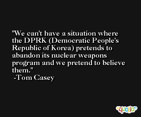 We can't have a situation where the DPRK (Democratic People's Republic of Korea) pretends to abandon its nuclear weapons program and we pretend to believe them. -Tom Casey