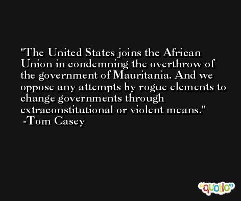 The United States joins the African Union in condemning the overthrow of the government of Mauritania. And we oppose any attempts by rogue elements to change governments through extraconstitutional or violent means. -Tom Casey