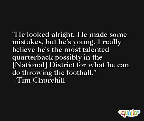 He looked alright. He made some mistakes, but he's young. I really believe he's the most talented quarterback possibly in the [National] District for what he can do throwing the football. -Tim Churchill