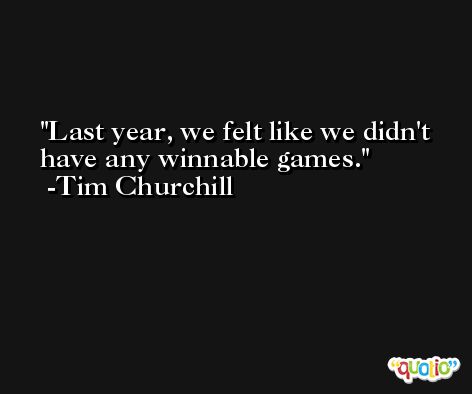 Last year, we felt like we didn't have any winnable games. -Tim Churchill