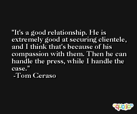It's a good relationship. He is extremely good at securing clientele, and I think that's because of his compassion with them. Then he can handle the press, while I handle the case. -Tom Ceraso