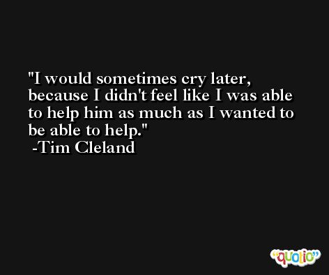 I would sometimes cry later, because I didn't feel like I was able to help him as much as I wanted to be able to help. -Tim Cleland