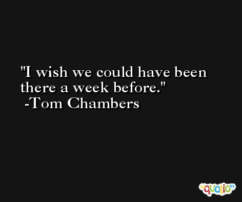 I wish we could have been there a week before. -Tom Chambers