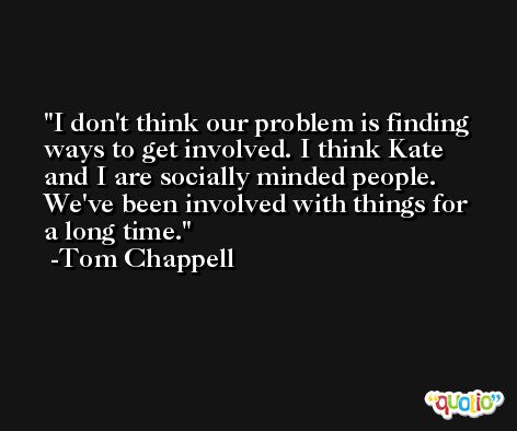 I don't think our problem is finding ways to get involved. I think Kate and I are socially minded people. We've been involved with things for a long time. -Tom Chappell