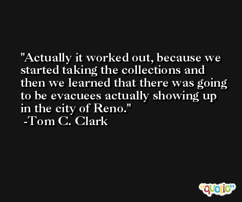 Actually it worked out, because we started taking the collections and then we learned that there was going to be evacuees actually showing up in the city of Reno. -Tom C. Clark