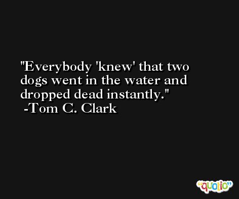 Everybody 'knew' that two dogs went in the water and dropped dead instantly. -Tom C. Clark