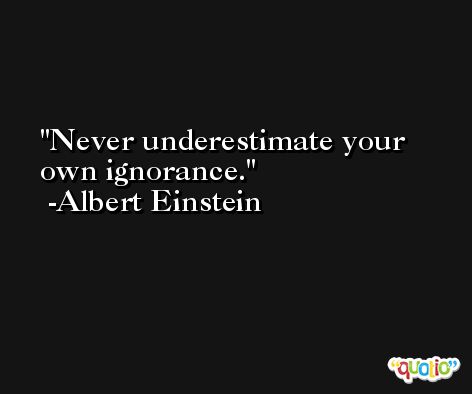 Never underestimate your own ignorance. -Albert Einstein