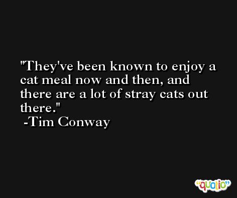 They've been known to enjoy a cat meal now and then, and there are a lot of stray cats out there. -Tim Conway