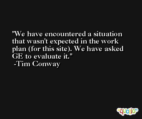 We have encountered a situation that wasn't expected in the work plan (for this site). We have asked GE to evaluate it. -Tim Conway