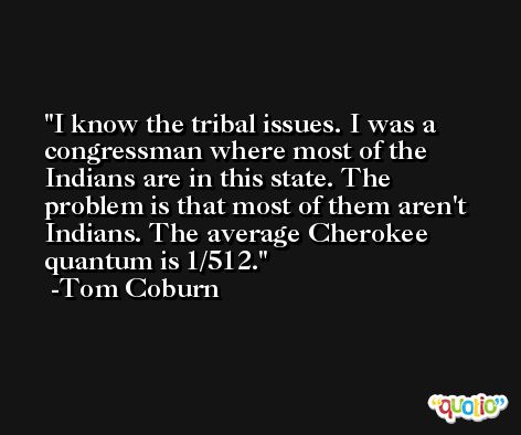 I know the tribal issues. I was a congressman where most of the Indians are in this state. The problem is that most of them aren't Indians. The average Cherokee quantum is 1/512. -Tom Coburn