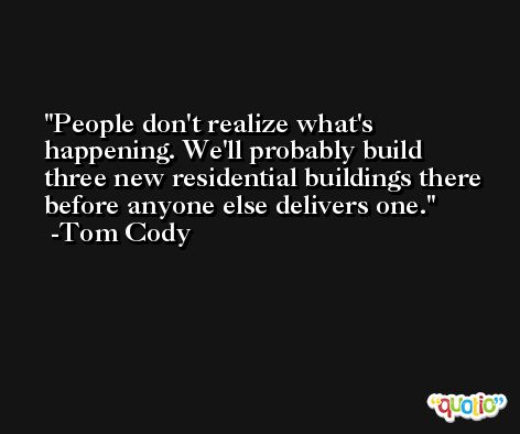 People don't realize what's happening. We'll probably build three new residential buildings there before anyone else delivers one. -Tom Cody