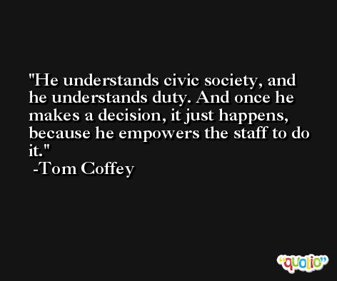 He understands civic society, and he understands duty. And once he makes a decision, it just happens, because he empowers the staff to do it. -Tom Coffey
