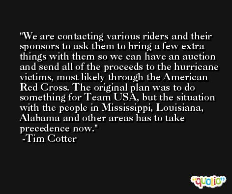 We are contacting various riders and their sponsors to ask them to bring a few extra things with them so we can have an auction and send all of the proceeds to the hurricane victims, most likely through the American Red Cross. The original plan was to do something for Team USA, but the situation with the people in Mississippi, Louisiana, Alabama and other areas has to take precedence now. -Tim Cotter