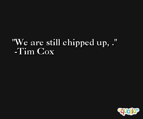 We are still chipped up, . -Tim Cox