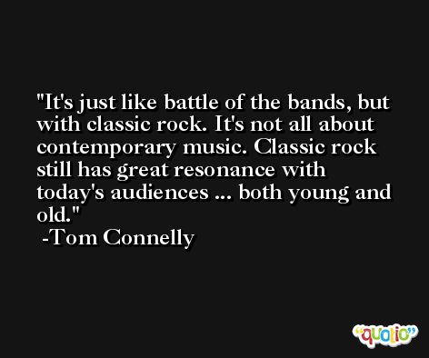 It's just like battle of the bands, but with classic rock. It's not all about contemporary music. Classic rock still has great resonance with today's audiences ... both young and old. -Tom Connelly