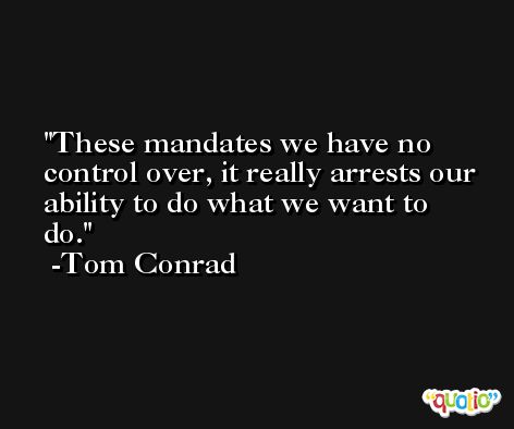 These mandates we have no control over, it really arrests our ability to do what we want to do. -Tom Conrad