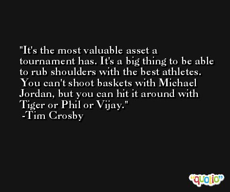It's the most valuable asset a tournament has. It's a big thing to be able to rub shoulders with the best athletes. You can't shoot baskets with Michael Jordan, but you can hit it around with Tiger or Phil or Vijay. -Tim Crosby