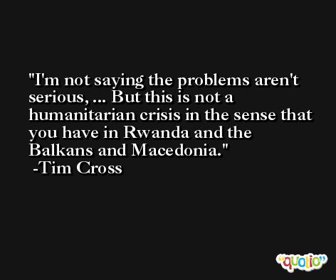 I'm not saying the problems aren't serious, ... But this is not a humanitarian crisis in the sense that you have in Rwanda and the Balkans and Macedonia. -Tim Cross