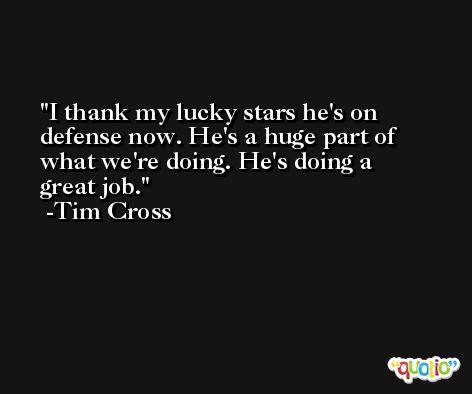 I thank my lucky stars he's on defense now. He's a huge part of what we're doing. He's doing a great job. -Tim Cross