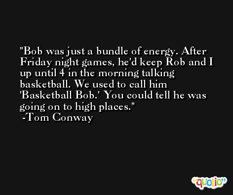 Bob was just a bundle of energy. After Friday night games, he'd keep Rob and I up until 4 in the morning talking basketball. We used to call him 'Basketball Bob.' You could tell he was going on to high places. -Tom Conway