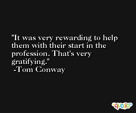 It was very rewarding to help them with their start in the profession. That's very gratifying. -Tom Conway