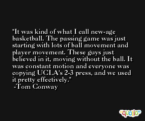 It was kind of what I call new-age basketball. The passing game was just starting with lots of ball movement and player movement. These guys just believed in it, moving without the ball. It was constant motion and everyone was copying UCLA's 2-3 press, and we used it pretty effectively. -Tom Conway