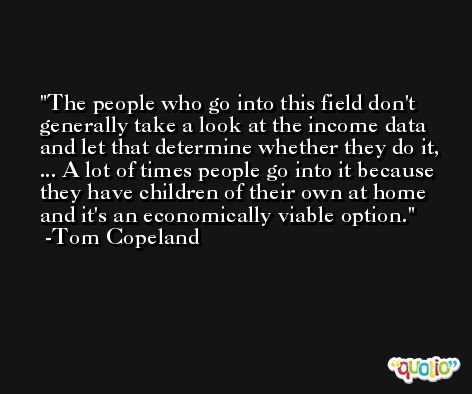 The people who go into this field don't generally take a look at the income data and let that determine whether they do it, ... A lot of times people go into it because they have children of their own at home and it's an economically viable option. -Tom Copeland