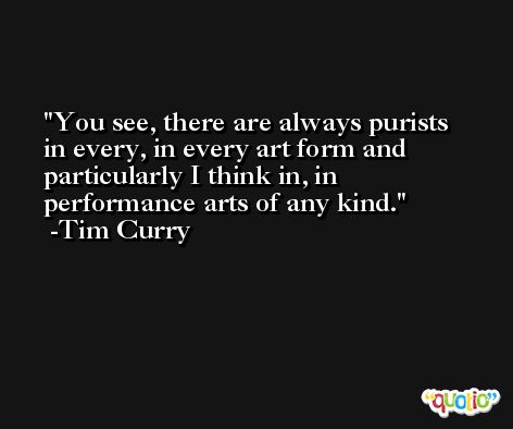 You see, there are always purists in every, in every art form and particularly I think in, in performance arts of any kind. -Tim Curry
