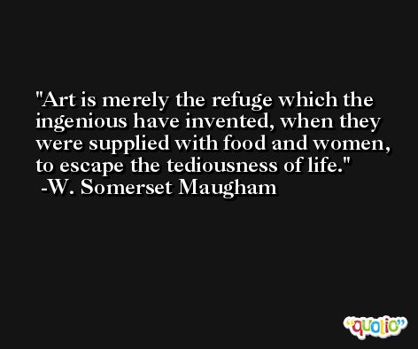 Art is merely the refuge which the ingenious have invented, when they were supplied with food and women, to escape the tediousness of life. -W. Somerset Maugham