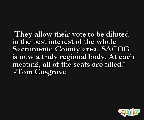 They allow their vote to be diluted in the best interest of the whole Sacramento County area. SACOG is now a truly regional body. At each meeting, all of the seats are filled. -Tom Cosgrove