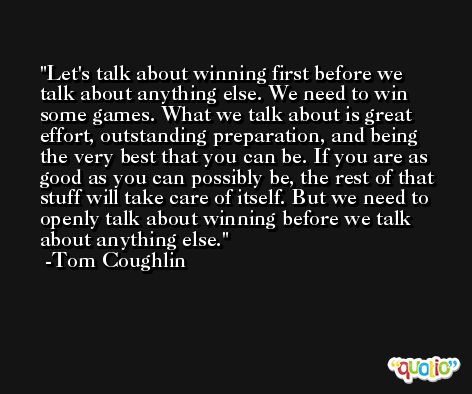 Let's talk about winning first before we talk about anything else. We need to win some games. What we talk about is great effort, outstanding preparation, and being the very best that you can be. If you are as good as you can possibly be, the rest of that stuff will take care of itself. But we need to openly talk about winning before we talk about anything else. -Tom Coughlin