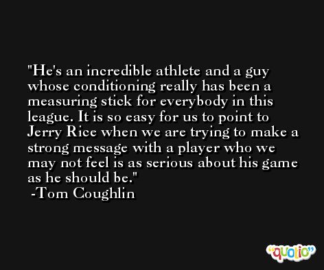 He's an incredible athlete and a guy whose conditioning really has been a measuring stick for everybody in this league. It is so easy for us to point to Jerry Rice when we are trying to make a strong message with a player who we may not feel is as serious about his game as he should be. -Tom Coughlin