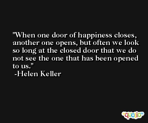 When one door of happiness closes, another one opens, but often we look so long at the closed door that we do not see the one that has been opened to us. -Helen Keller