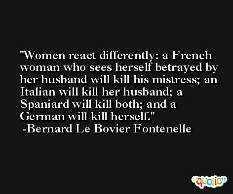 Women react differently: a French woman who sees herself betrayed by her husband will kill his mistress; an Italian will kill her husband; a Spaniard will kill both; and a German will kill herself. -Bernard Le Bovier Fontenelle
