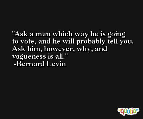 Ask a man which way he is going to vote, and he will probably tell you. Ask him, however, why, and vagueness is all. -Bernard Levin