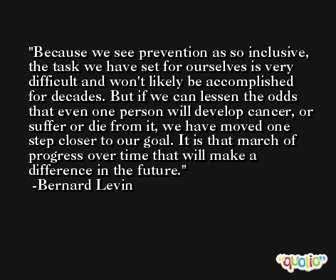 Because we see prevention as so inclusive, the task we have set for ourselves is very difficult and won't likely be accomplished for decades. But if we can lessen the odds that even one person will develop cancer, or suffer or die from it, we have moved one step closer to our goal. It is that march of progress over time that will make a difference in the future. -Bernard Levin