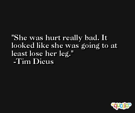 She was hurt really bad. It looked like she was going to at least lose her leg. -Tim Dicus