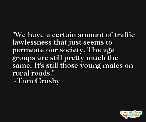 We have a certain amount of traffic lawlessness that just seems to permeate our society. The age groups are still pretty much the same. It's still those young males on rural roads. -Tom Crosby
