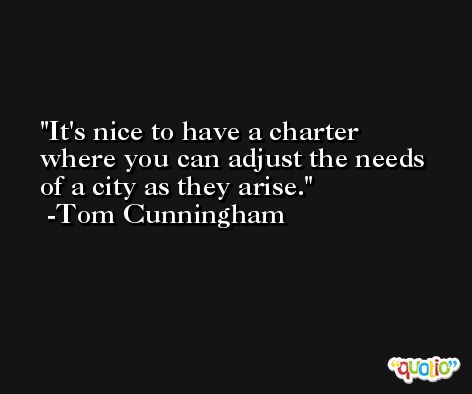 It's nice to have a charter where you can adjust the needs of a city as they arise. -Tom Cunningham